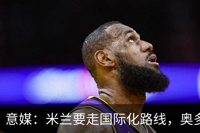 意媒：米兰要走国际化路线，奥多辞职，未来队也将请外籍教练执教